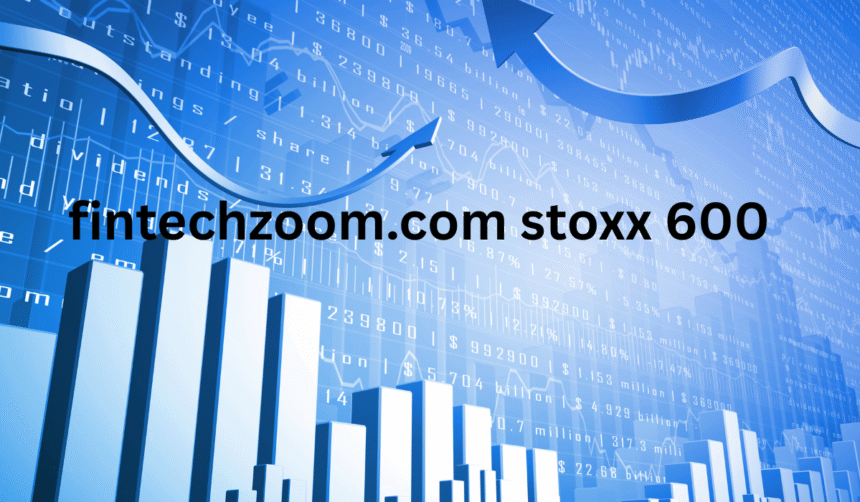 FintechZoom.com STOXX 600: Navigating Europe’s Economic Landscape